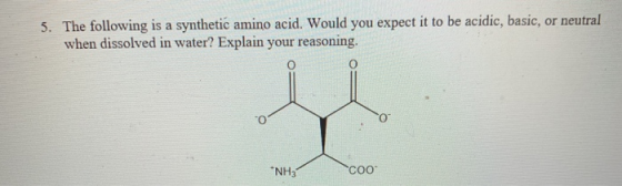5. The following is a synthetic amino acid. Would you expect it to be acidic, basic, or neutral when dissolved in water? Expl