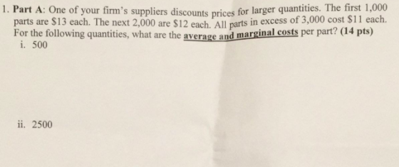 s suppliers discounts prices for larger quantities. The first 1,000 f 3,000 cost $11 each. 1. Part A: One of your firm parts are $13 each. The next 2,000 are $12 each. All parts in excess o For the following quantities, what are the average and marginal costs per part/ (l4 pts) i. 500 ii. 2500