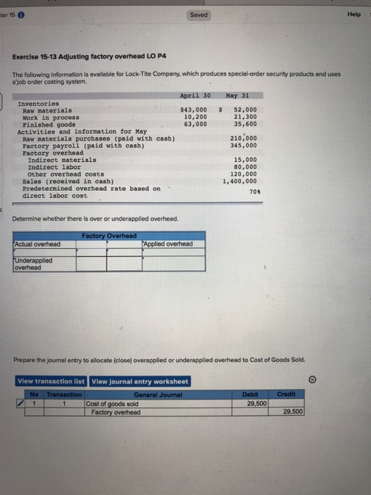 ter 15 Saved Help Exercise 15-13 Adjusting factory overhead LO P4 The following information is available for Lock-Tite Company, which produces special-order security products and uses ajob order costing system. April 301 May 311 Inventories Raw materials Work in process Finished goods $43,000 52,000 21,300 35,600 10,200 63, 000 Activities and information for May Raw materials purchases (paid with cash) Factory payroll (paid with cash) Factory overhead 210,000 345,000 Indirect materials Indirect labor Other overhead costs 15,000 80,000 120,000 1,400,000 Sales (received in cash) Predetermined overhead rate based on direct labor cost 70% Determine whether there is over or underapplied overhead Actual overhead ed overhead overhead Prepare the journal entry to allocate (close) overapplied or underapplied overhead to Cost of Goods Sold View transaction list View journal entry worksheet No Tra - 1- - I cost of goods sold Factory overhead 29,500