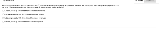 QUESTIUN 8 10 points Save Answer A monopolist with total cost function C=500+2Q - faces a market demand function of Q=600-2P.