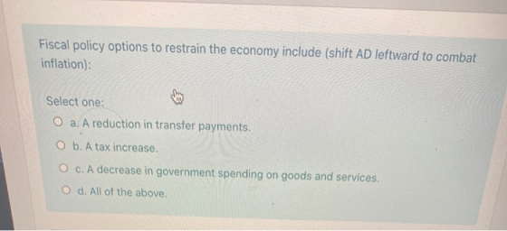 Fiscal policy options to restrain the economy include (shift AD leftward to combat inflation): Select one: O a. A reduction i
