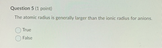 Question 5 (1 point) The atomic radius is generally larger than the ionic radius for anions. True False