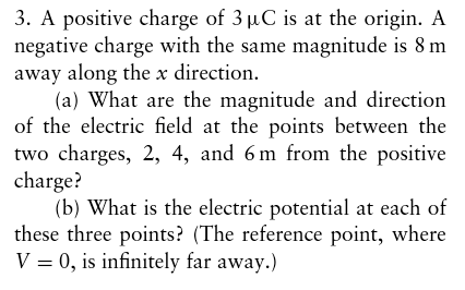 3. A positive charge of 3 uC is at the origin. A negative charge with the same magnitude is 8 m away along the x direction. (a) What are the magnitude and direction of the electric fieldat the points between the two charges, 2, 4, and 6 m from the positive charge? (b) What is the electric potential at each of these three points? (The reference point, where V 0, is infinitely far away.)