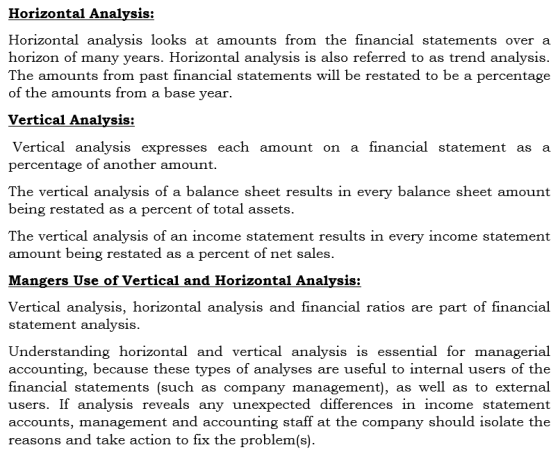 Horizontal Analysis: Horizontal analysis looks at amounts from the financial statements overa horizon of many years. Horizontal analysis is also referred to as trend analysis. The amounts from past financial statements will be restated to be a percentage of the amounts from a base year. Vertical Analysis: Vertical analysis expresses each amount on a financial statement as a percentage of another amount. The vertical analysis of a balance sheet results in every balance sheet amount being restated as a percent of total assets. The vertical analysis of an income statement results in every income statement amount being restated as a percent of net sales. Mangers Use of Vertical and Horizontal Analysis: Vertical analysis, horizontal analysis and financial ratios are part of financial statement analysis. Understanding horizontal and vertical analysis is essential for managerial accounting, because these types of analyses are useful to internal users of the financial statements (such as company management), as wel as to external users. If analysis reveals any unexpected differences in income statement accounts, management and accounting staff at the company should isolate the reasons and take action to fix the problem(s)