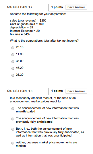 QUESTION 17 1 points Save Answer Assume the following for your corporation: sales (aka revenue)- $250 Cost of goods sold 160 depreciation 35 Interest Expense 20 tax rate-34% What is the corporations total after tax net income? ? 23.10 O 11.90 O 35.00 O 46.20 O 36.30 QUESTION 18 1 pointsSave Answer In a reasonably efficient market, at the time of an announcement, market prices react to O The announcement of new information that was unanticipated O The announcement of new information that was previously fully anticipated O Both, . e., both the announcement of new previously fully anticipated, as information that was well as information that was unanticipated O neither, because market price movements are random