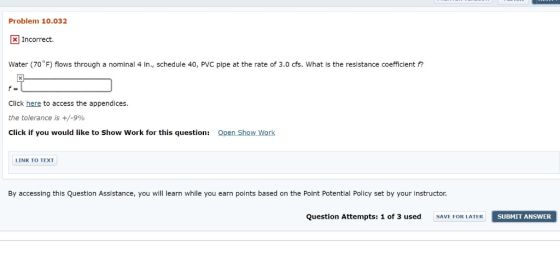 Problem 10.032 X Incorrect. Water (70°F) flows through a nominal 4 in., schedule 40, PVC pipe at the rate of 3.0 cfs. What is