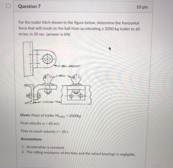 DQuestion 7 10 pts For the trailer hitch shown in the figure below, determine the horizontal force that will result on the ball from accelerating a 2000-kg trailer to 60 m/sec in 20 sec. (answer in kN) BALL BACKET SALL Given: Mass of trailer Mtrailer- 2000kg Final velocity v 60 m/s Time to reach velocity T-20 s Assumptions: 1. Acceleration is constant. 2. The rolling resistance of the tires and the wheel bearings is negligible.