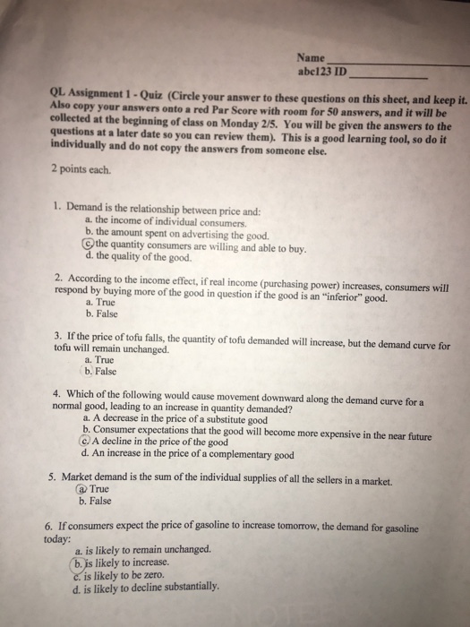 Name abe123 ID_ OL Assignment Also copy your answers onto a red Par Score with room for 50 answers, a 1 -Quiz (Circle your answer to these questions on this sheet, and keep it. nd it will be collected at the beginning of class on Monday 2/5. You will be given the answers to the questions at a later date so you can review them). This is a good learning tool, so do it individually and do not copy the answers from someone else. 2 points each. 1. Demand is the relationship between price and: a. the income of individual consumers. b. the amount spent on advertising the good. the quantity consumers are willing and able to buy d. the quality of the good. 2. According to the income effect, if real income (purchasing power) increases, consumers will respond by buying more of the good in question if the good is an inferior good. a. True b. False 3. If the price of tofu falls, the quantity of tofu demanded will increase, but the demand curve for tofu will remain unchanged. a. True b. False 4. Which of the following would cause movement downward along the demand curve for a normal good, leading to an increase in quantity demanded? a. A decrease in the price of a substitute good b. Consumer expectations that the good will become more expensive in the near future C. A decline in the price of the good d. An increase in the price of a complementary good 5. Market demand is the sum of the individual supplies of all the sellers in a market. a True b. False 6. If consumers expect the price of gasoline to increase tomorrow, the demand for gasoline today: a. is likely to remain unchanged. b. is likely to increase. c. is likely to be zero. d. is likely to decline substantially.