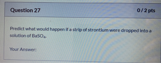 Question 27 0/2 pts Predict what would happen if a strip of strontium were dropped into a solution of BaSO4. Your Answer: