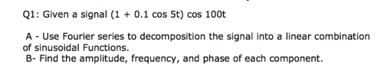 Q1: Given a signal (1 0.1 cos 5t) cos 100t A Use Fourier series to decomposition the signal into a linear combination of sinusoidal Functions B- Find the amplitude, frequency, and phase of each component.
