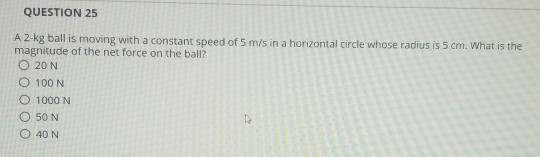 QUESTION 25 A 2-kg ball is moving with a constant speed of 5 m/s in a horizontal circle whose radius is 5 cm. What is the mag