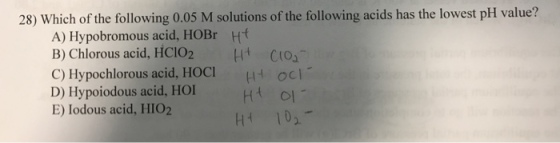 28) Which of the following 0.05 M solutions of the following acids has the lowest pH value? A) Hypobromous acid, HOBr H B) Chlorous acid, HCIO2H C10 C) Hypochlorous acid, HOCI HOC D) Hypoiodous acid, HO E) Iodous acid, HIO2 H4 102