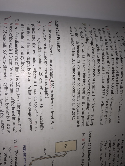 avers of gasoline are mixed with 50 cm3 a. How much force do on the flat end of ea b. Suppose the upper sturdy ceiling. Ho players would nee cylinder to pull th wat is the average density of the mixture?or water. What lhas been added to 400 mL of water in a con- a mass of 350 g when empty. The resulting con- id mixture has a mass of 733 g. What volume of 6 Ethyl alcohol been tainer and liquid co hol was added to the water? ale average density of the body of a fish is 1080 kg/m3. To keep inking, the fish increases its volume by inflating an internal Section 13.3 Measuring 16, what is the gas pr bladder, known as a swim bladder, with air. By what percent the fish increase its volume to be neutrally buoyant in fresh must uater? Use the Table 13.1 value for the density of air at 20°C. Pgas Section 13.2 Pressure The ocean floor is, on average, 4267 m below sea level. What Mer is the pressure in atmospheres at this depth? 16 cm 9. 1 A tall cylinder contains 25 cm of water. Oil is carefully poured into the cylinder, where it floats on top of the water, until the total liquid depth is 40 cm. What is the gauge pressure at the bottom of the cylinder? FIGURE P13.1 IO. I A 1.0-m-diameter vat of liquid is 2.0 m deep. The pressure at the bottom of the vat is 1.3 atm. What is the mass of the liquid in the vat? 17. I The conta open to thea A 35-cm-tall, 5.0-cm-diameter cylindrical beaker is filled to urd force of the water on . a. What is