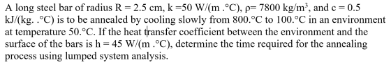 A long steel bar of radius R=2.5 cm, k =50 W/(m °C), p= 7800 kg/m), and c = 0.5 kJ/(kg. . °C) is to be annealed by cooling sl