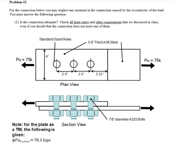 Problem #2 For the connection below you may neglect any moment in the connection caused by the eccentricity of the load. You must answer the following question: (1) Is the connection adequate? Check all limit states and other requirements that we discussed in class, even if you decide that the connection does not meet one of them. Standard Sized Holes 0.6ThickA36 Steel 4 Pu 75k Pu 75k 2.0 2.0 2.25 Plan View 7/8 diameterA325 Bolts Note: for the plate as a TM, the following is given: Section View Pnracture 78.3 kips