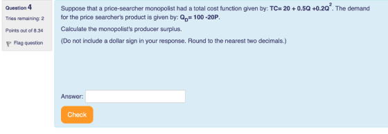 Question 4Suppose that a price-searcher monopolist had a total cost function given by: TC 20+ 0.5Q +0.2Q. The demand Tries remaining: 2 Points out of 8.34Calculate the monopolists producer surplus. P Flag question (Do not include a dollar sign in your response. Round to the nearest two decimals.) for the price searchers product is given by: Q 100 -20P. Answer: Check