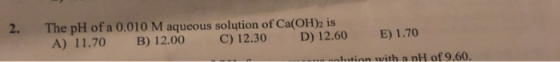 2. The pH of a 0.010 M aqueous solution of Ca(OH)2 is A) 11.70 B) 12.00 C) 12.30 E) 1.70 D) 12.60 alution with a nH of 9.60.