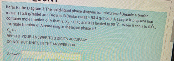 Refer to the Diagram 3 The solid-liquid phase diagram for mixtures of Organic A (molar mass: 115.5 g/mole) and Organic B (mol
