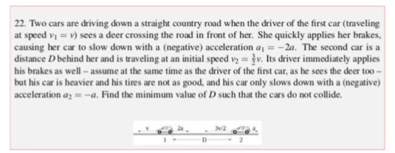 22. Two cars are driving down a straight country road when the driver of the first car (traveling at speed vi v sees a deer crossing the road in front of her. She quickly applies her brakes, causing her car to slow down with a (negative) acceleration a--2a. The second car is a distance D behind her and is traveling at an initial speed v2 v. Its driver immediately applies his brakes as well-assume at the same time as the driver of the first car, as he sees the deer too- but his car is heavier and his tires are not as good, and his car only slows down with a (negative) acceleration a=-a. Find the minimum value of D such that the cars do not collide. - за