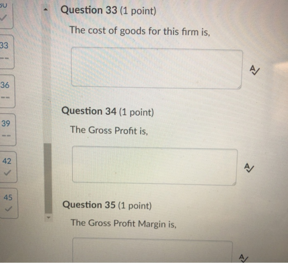 Question 33 (1 point) The cost of goods for this firm is, 36 Question 34 (1 point) 39 The Gross Profit is, 42 45 Question 35 (1 point) The Gross Profit Margin is,