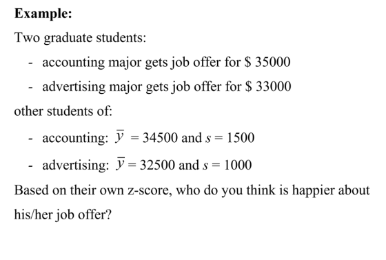 Example: Two graduate students: accounting major gets job offer for S 35000 advertising major gets job offer for S 33000 other students of accounting: V - 34500 and s advertising: y- 32500 and s- 1000 -1500 Based on their own 2-score, who do you think is happier about his/her job offer?