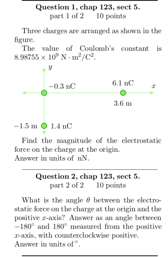 Question 1, chap 123, sect 5. art 1 of 2 10 points Three charges are arranged as shown in the The value of Coulombs constant is figure 8.98755 x 109 N. m2/C2 6.1 nC 0.3 nC 3.6 m 1.5 m O 1.4 nC Find the magnitude of the electrostatic force on the charge at the origin Answer in units of nN Question 2, chap 123, sect 5. part 2 of 2 10 points What is the angle θ between the electro- static force on the charge at the origin and the positive r-axis? Answer as an angle between 180° and 180° measured from the positive r-axis, with counterclockwise positive Answer in units of