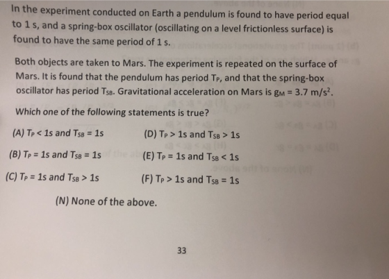 In the experiment conducted on Earth a pendulum is found to have period equal to 1 s, and a spring-box oscillator (oscillating on a level frictionless surface) is found to have the same period of 1 s. Both objects are taken to Mars. The experiment is repeated on the surface of Mars. It is found that the pendulum has period Tr, and that the spring-box oscillator has period TSB. Gravitational acceleration on Mars is gM = 3.7 m/s Which one of the following statements is true? (A) Tp < 1s and TSB = 1s (D) Tp > 1s and Tse>1s (E) TP = 1s and TSB < 1s (F) TP > 1s and TSB = 1s (B) TP = 1s and TSB = 1s (C) TP = 1s and Tse2 1s (N) None of the above.