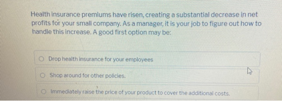 Health insurance premiums have risen, creating a substantial decrease in net profits for your small company. As a manager, it