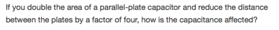 If you double the area of a parallel-plate capacitor and reduce the distance between the plates by a factor of four, how is the capacitance affected?