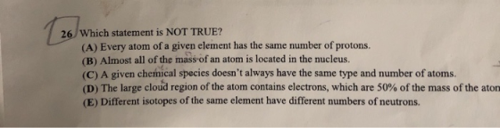 26 Which statement is NOT TRUE? (A) Every atom of a given element has the same number of protons. (B) Almost all of the mass