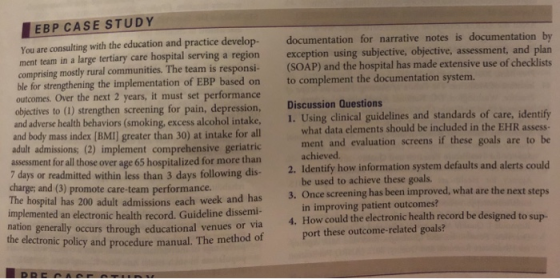 EBP CASE STUDY You are consulting with the education and practice develop- documentation for narrative notes is ment team in a large tertiary care hospital serving a region exception using subjective, objective, assessment, and plan documentation by (SOAP) and the hospital has made extensive use of checklists to complement the documentation system. Discussion Questions 1. Using clinical guidelines and standards of care, identify - comprising mostly rural communities. The team is responsi based on ble for strengthening the implementation of EBP outcomes. Over the next 2 years, it must set performance objectives to (1) strengthen screening for pain, depression, h behaviors (smoking, excess alcohol intake, and body mass index [BMI] greater than 30) at intake for all adult admissions; (2) implement comprehensive geriatric assessment for all those over age 65 hospitalized for more than what data elements should be included in the EHR assess ment and evaluation screens if these goals are to be achieved. be used to achieve these goals. in improving patient outcomes? port these outcome-related goals? 7 days or readmitted wthin less than 3 days following dis 2. Identify how information system defaults and alerts could charge; and (3) promote care-team performance. The hospital has 200 adult ad 3. Once screening has been improved, what are the next st missions each week and has implemented an electronic health record. Guideline dissemi- through educational venues or via policy and procedure manual. The method of 4. How could the electronic health record be designed to sup- nation generally the electronic occurs
