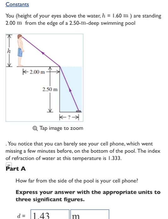 Constants You (height of your eyes above the water,h.60 m) are standing 2.00 m from the edge of a 2.50-m-deep swimming pool 2.50 m Tap image to zoom . You notice that you can barely see your cell phone, which went missing a few minutes before, on the bottom of the pool. The index of refraction of water at this temperatu Part A re is 1.333 How far from the side of the pool is your cell phone? Express your answer with the appropriate units to three significant figures. d 1.43m