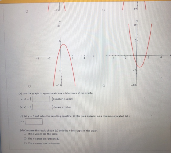 -10 10 -2 10ト (b) Use the graph to approximate any x-intercepts of the graph (smaller x-value) (x, y) (larger x-value) (c) Set y 0 and solve the resulting equation. (Enter your answers as a comma-separated list.) (d) Compare the result of part (c) with the x-intercepts of the graph. O The x-values are the same. O The x-values are unrelated. 。The x-values are reciprocals.