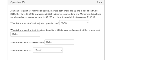 Question 25 5 pts John and Margaret are married taxpayers. They are both under age 65 and in good health. For 2019, they have