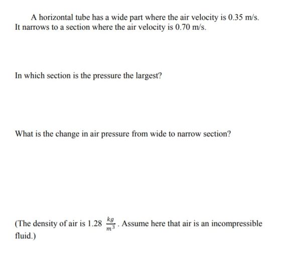 A horizontal tube has a wide part where the air velocity is 0.35 m/s. It narrows to a section where the air velocity is 0.70 m/s. In which section is the pressure the largest? What is the change in air pressure from wide to narrow section? kg (The density of air is 1.28 fluid.) Assume here that air is an incompressible