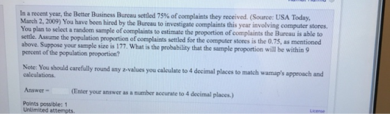 In a recent year, the Better Business Bureau settled 75% of complaints they received. (Source: USA Today. March 2, 2009) You have been hired by the Bureau to investigate complaints this year involving computer sto ou plan to select a random sample of complaints to estimate the proportion of complaints the Bureau is able to settle. Assume the population proportion of complaints settled for the computer stores is the 0.75, as mentioned above. Suppose your sample size is 177. What is the probability that the sample proportion will be within 9 percent of the population proportion? Note: You should carefully round any z-values you calculate to 4 decimal places to match wamaps approach and calculations. Answer - Points possible: 1 Enter your answer as a number accurate to 4 decimal places.) License Unlimited attempts.