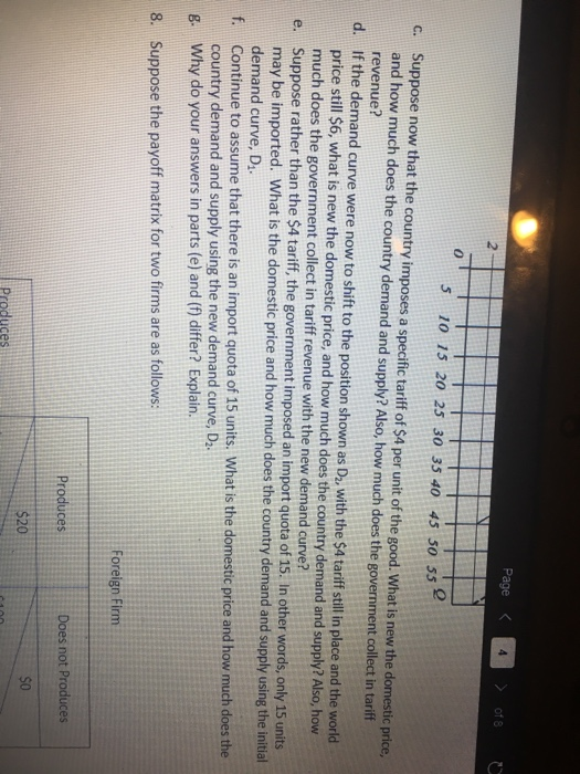 Page of 8 2 0 5 10 15 20 25 30 35 40 4 50 55 Suppose now that the country imposes a specific tariff of $4 per unit of the good. What is new the domestic price, and how much does the country demand and supply? Also, how much does the government collect in tariff revenue? c. d. If the demand curve were now to shift to the position shown as Da, with the $4 tariff stll in place and the world price still $6, what is new the domestic price, and how much does the country demand and supply? Also, how much does the government collect in tariff revenue with the new demand curve? Suppose rather than the $4 tariff, the government imposed an import quota of 15. In other words, only 15 units may be imported. What is the domestic price and how much does the country demand and supply using the initial demand curve, D e. f. Continue to assume that there is an import quota of 15 units. What is the domestic price and how much does the g. Why do your answers in parts (e) and (f) differ? Explain. 8. Suppose the payoff matrix for two firms are as follows: country demand and supply using the new demand curve, D2. Foreign Firm Does not Produces s0 $20 Produces