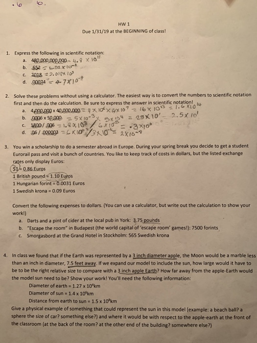 HWI Due 1/31/19 at the BEGINNING of class! 1. Express the following in scientific notation: ir. d. 00074 4-7x1 ヤ10-9 Solve these problems without using a calculator. The easiest way is to convert the numbers to scientific notation first and then do the calculation. Be sure to express the answer in scientific notation! ly 2. 400000 x 40.000.000: yxdTX 4x107-16x10s- a. You win a scholarship to do a semester abroad in Europe. During your spring break you decide to get a student Eurorail pass and visit a bunch of countries. You like to keep track of costs in dollars, but the listed exchange 3. s only display Euros 1 0.86 Euros 1 British pound 1.10 Euros 1 Hungarian forint 0.0031 Euros 1 Swedish krona 0.09 Euros Convert the following expenses to dollars. (You can use a calculator, but write out the calculation to show your work!) a. Darts and a pint of cider at the local pub in York: 3.75 pouhds b. Escape the room in Budapest (the world capital of escape room games!): 7500 forints c. Smorgasbord at the Grand Hotel in Stockholm: 565 Swedish krona 4. In class we found that if the Earth was represented by a 3 inch diameter apple, the Moon would be a marble less than an inch in diameter, 7.5 feet away. If we expand our model to include the sun, how large would it have to be to be the right relative size to compare with a 3 inch apple Earth? How far away from the apple-Earth would the model sun need to be? Show your work! Youll need the following information: Diameter of earth 1.27 x 10 km Diameter of sun-1.4 x 101km Distance from earth to sun 1.5 x 10*km Give a physical example of something that could represent the sun in this model (example: a beach ball? a sphere the size of car? something else?) and where it would be with respect to the apple-earth at the front of the classroom (at the back of the room? at the other end of the building? somewhere else?)