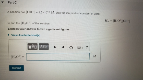 Part C A solution has (OH] 1.5x10-2 M. Use the ion product constant of water to find the H30 of the solution. Express your answer to two significant figures. View Available Hintís) 图] ? H30] Submit