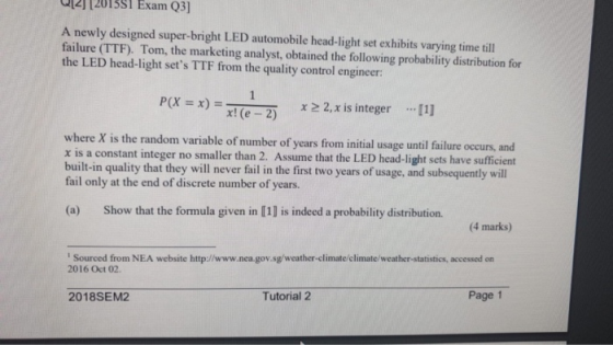 2112015S1 Exam Q3] A newly designed super-bright LED automobile head-light set exhibits varying time till failure (TTF). Tom, the marketing analyst, obtained the following probability distribution for the LED head-light sets TTF from the quality control engineer: P(X:: x)-me-2) χ>2.xis integer [1] x! (e 2) where X is the random variable of number of years from initial usage until failure occurs, and x is a constant integer no smaller than 2. Assume that the LED head-light sets have sufficient built-in quality that they will never fail in the first two years of usage, and subsequently will fail only at the end of discrete number of years (a) Show that the formula given in [1] is indeed a probability distribution. 4 marks) Sourced from NEA website http://www.nea.gov.sg/weather-climate/elimate/weather-statistics, accessed on 2016 Oct 02. 2018SEM2 Tutorial 2 Page1
