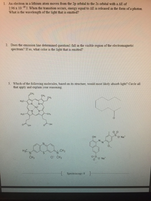 1 An electron in a lithium atom moves from the 2p orbital to the 2s orbital with a ?E?f 2.96 x 10-19 J. When the transition occurs, energy equal to ?? is released in the form ofa photon What is the wavelength of the light that is emitted? 2. Does the emission line determined questionl fall in the visible region of the electromagnetic spectrum? If so, what color is the light that is emitted? 3. Which of the following molecules, based on its structure, would most likely absorb light? Circle all that apply and explain your reasoning. H,C OH O Na H C. CH3 CH3 CI CH3 Spectroscopy 9