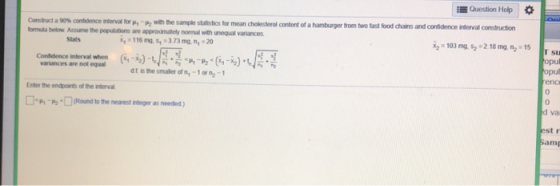 Question Help * ormuda below Assume the populations are approximately normal with unequal vanances rtenal for hwmthe sample statistics for mean dolesterol content of a harturger from two tast food dans and condence-erval construc or Stats opu opul variances are not equal dt is the smaler of n,-1 or n-1 Enter the endpoints of the interval 0 □h “m□(Rond to te nearest rteger as needed) d va est r Sam