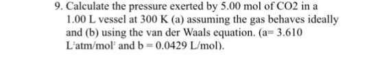 9. Calculate the pressure exerted by 5.00 mol of Co2 in a 1.00 L vessel at 300 K (a) assuming the gas behaves ideally and (b) using the van der Waals equation. (a= 3.610 Latm/mol, and b = 0.0429 L/mol).
