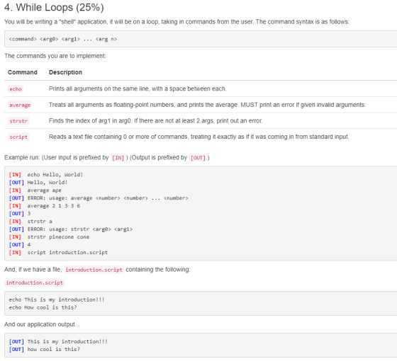 4. While Loops (25%) You will be writing a shell application, it will be on a loop, taking in commands from the user. The command syntax is as follows command> <arga» <arg1> arg n> The commands you are to implement: Command Description Prints all arguments on the same line, with a space between each. Treats all arguments as floating-point numbers, and prints the average. MUST print an error if given invalid arguments Finds the index of arg1 in arg0. If there are not at least 2 args, print out an error Reads a text file containing 0 or more of commands, treating it exactly as if it was coming in from standard input. echo average strstr script Example run: (User input is prefixed by [IN]) (Output is prefixed by [OUT]) [IN] echo Hello, World! [OUT] Hello, borld! [IN] average ape [OUT] ERROR: usage: average <number <number> [IN] average 2 1 336 OUT] 3 [IN] strstr a [OUT] ERROR : usage : strstrarga» ?arg1> [IN] strstr pinecone cone OUT1 4 [IN] script introduction.script <number> And, if we have a file, introduction.script containing the following introduction.script echo This is my introduction!!! echo How cool is this? And our application output... [OUT] This is my introduction!!! [OUT] how cool is this?