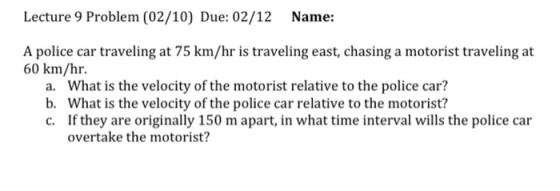 Lecture 9 Problem (02/10) Due: 02/12 Name: A police car traveling at 75 km/hr is traveling east, chasing a motorist traveling
