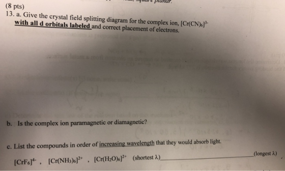 (8 pts) 13. a. Give the crystal field splitting diagram for the complex ion, [Cr(CN)! with all d orbitals labeled and correct