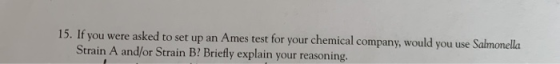 15. If you were asked to set up an Ames test for your chemical company, would you use Salmonella Strain A and/or Strain B? Br