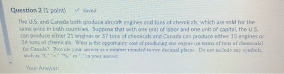 Question 2 (1 point) Saved The U.S. and Canada both produce aircraft engines and tons of chemicals, which are sold for the same price in both countries. Suppose that with one unit of labor and one unit of capital, the U.S can produce either 21 engines or 37 tons of chemicals and Canada can produce either 15 engines or 34 tons of chemicals. What is the opportunity cost of producing one engine (in terms of tons of chemicals) for Canada? Provide your answer as a number rounded to two decimal places. Do not include any symbols, such as s, , %, or , in your answer. Your Answer: