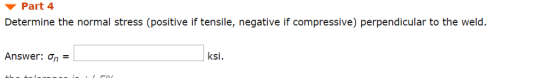 Part 4 Determine the normal stress (positive if tensile, negative if compressive) perpendicular to the weld. Answer: ksi