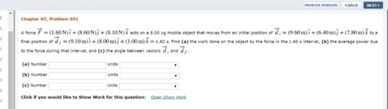 PRINTER VERSION BACK NEXT Chapter 07, Problem 051 A force F = (1.60N)2 + (8.60 N)) + (8.10 N) Â acts on a 3.00 kg mobile obje